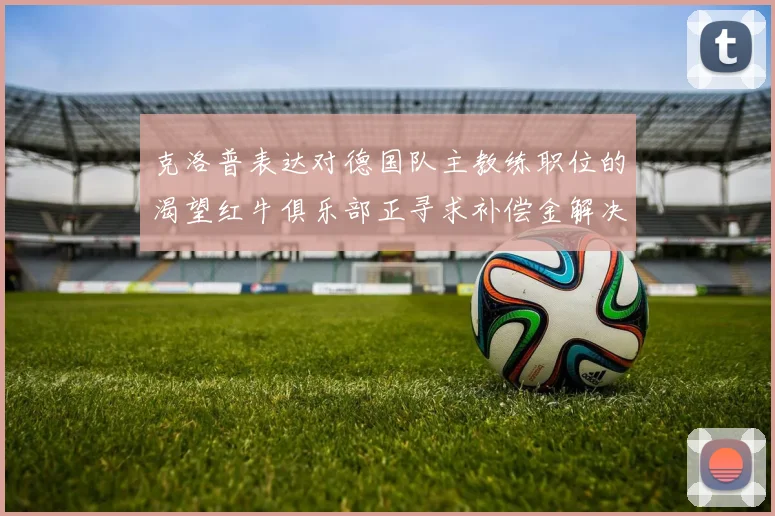 克洛普表达对德国队主教练职位的渴望红牛俱乐部正寻求补偿金解决方案